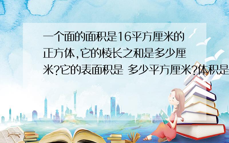 一个面的面积是16平方厘米的正方体,它的棱长之和是多少厘米?它的表面积是 多少平方厘米?体积是多少立方厘