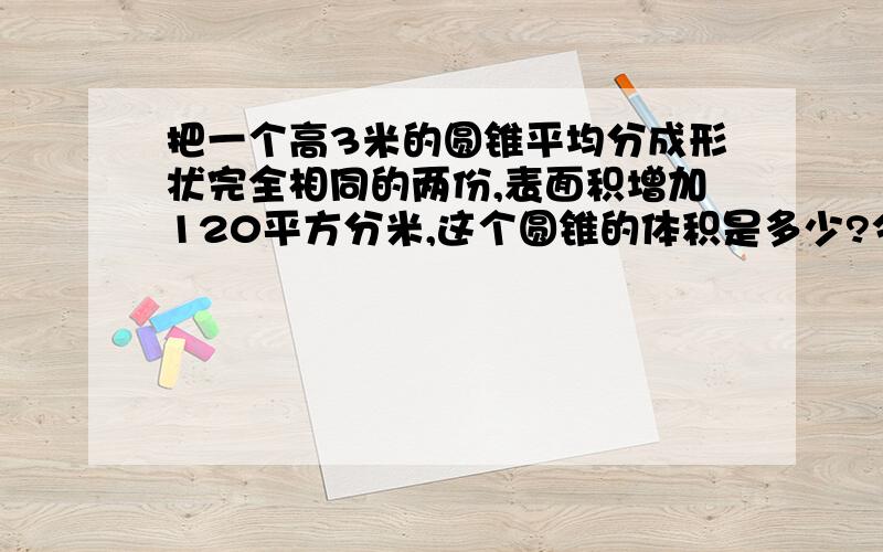 把一个高3米的圆锥平均分成形状完全相同的两份,表面积增加120平方分米,这个圆锥的体积是多少?今晚就要,