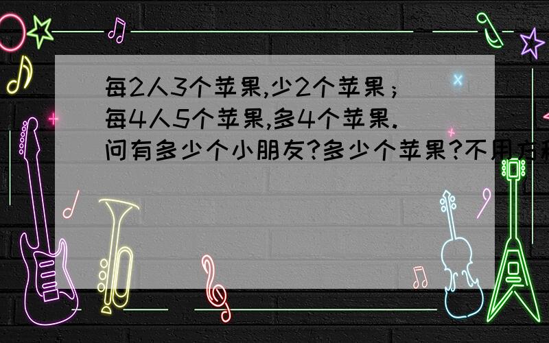 每2人3个苹果,少2个苹果；每4人5个苹果,多4个苹果.问有多少个小朋友?多少个苹果?不用方程解