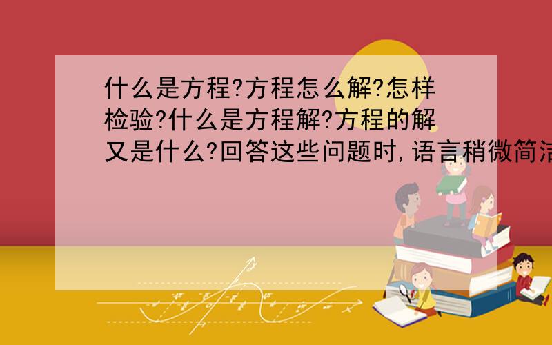 什么是方程?方程怎么解?怎样检验?什么是方程解?方程的解又是什么?回答这些问题时,语言稍微简洁一点,不要太简洁了.