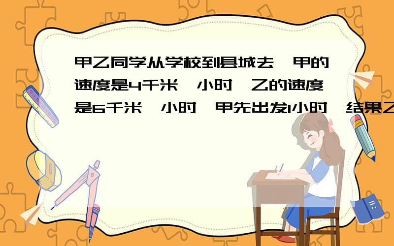 甲乙同学从学校到县城去,甲的速度是4千米一小时,乙的速度是6千米一小时,甲先出发1小时,结果乙比甲早到学校与县城的距离结果乙比甲早到1小时