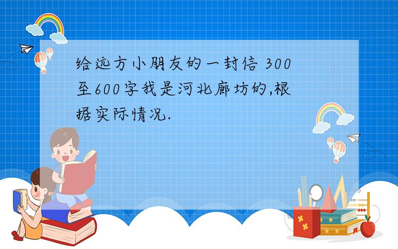 给远方小朋友的一封信 300至600字我是河北廊坊的,根据实际情况.