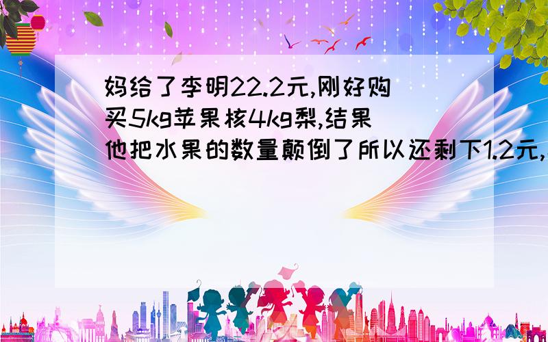 妈给了李明22.2元,刚好购买5kg苹果核4kg梨,结果他把水果的数量颠倒了所以还剩下1.2元,梨每千克售价元?