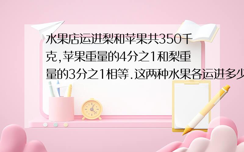 水果店运进梨和苹果共350千克,苹果重量的4分之1和梨重量的3分之1相等.这两种水果各运进多少千克?