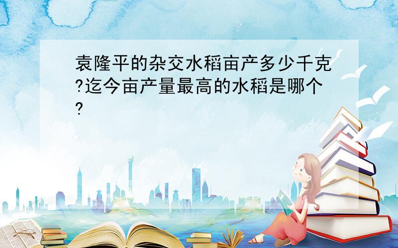 袁隆平的杂交水稻亩产多少千克?迄今亩产量最高的水稻是哪个?