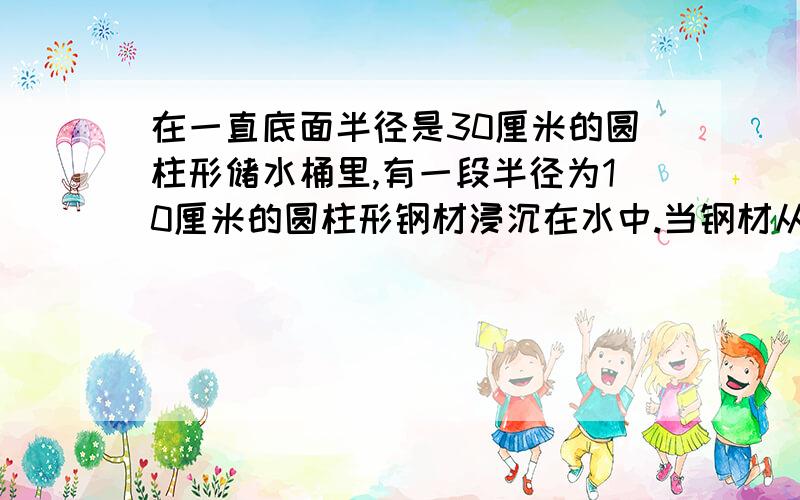 在一直底面半径是30厘米的圆柱形储水桶里,有一段半径为10厘米的圆柱形钢材浸沉在水中.当钢材从储水桶里出时,桶里的水下降了5厘米.这段钢材有多长?（用两种方法解）