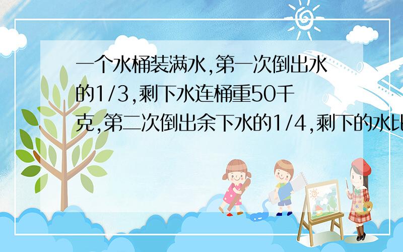 一个水桶装满水,第一次倒出水的1/3,剩下水连桶重50千克,第二次倒出余下水的1/4,剩下的水比桶重1/3,原来水有多少