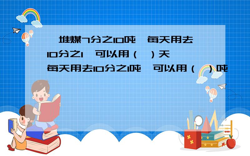 一堆煤7分之10吨,每天用去10分之1,可以用（ ）天,每天用去10分之1吨,可以用（ ）吨