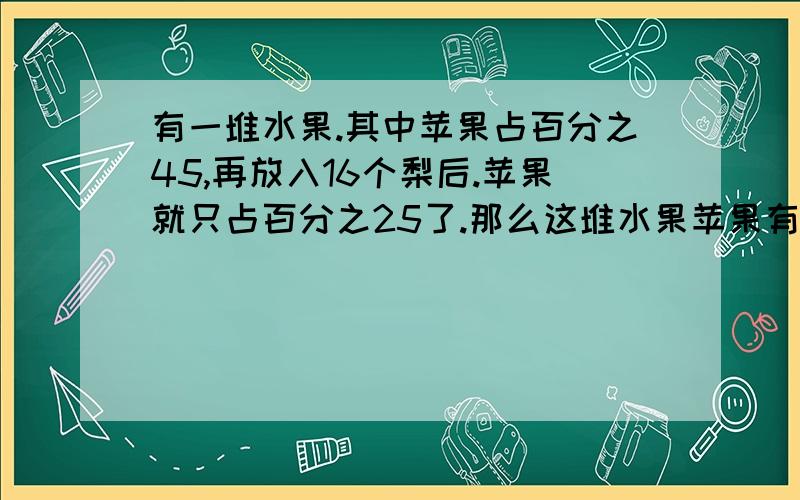 有一堆水果.其中苹果占百分之45,再放入16个梨后.苹果就只占百分之25了.那么这堆水果苹果有多少个?