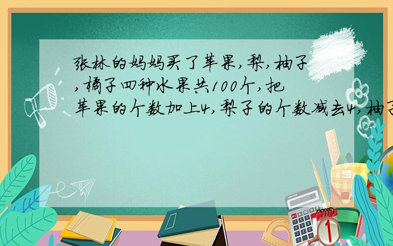 张林的妈妈买了苹果,梨,柚子,橘子四种水果共100个,把苹果的个数加上4,梨子的个数减去4,柚子的个数乘上4,橘子的个数除以4,最后四种水果个数相等,问原来四种水果各有多少个?