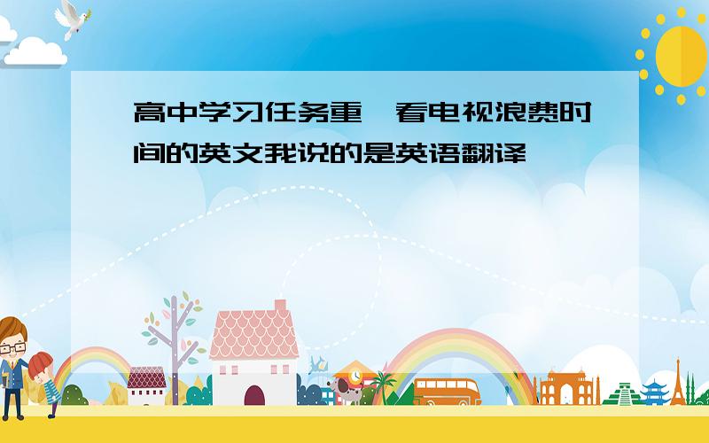 高中学习任务重,看电视浪费时间的英文我说的是英语翻译