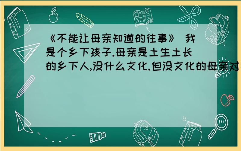 《不能让母亲知道的往事》 我是个乡下孩子.母亲是土生土长的乡下人,没什么文化.但没文化的母亲对孩子的爱并不会因为愚昧、不科学的原因而比有文化的母亲少一分,只不过有的时候会以