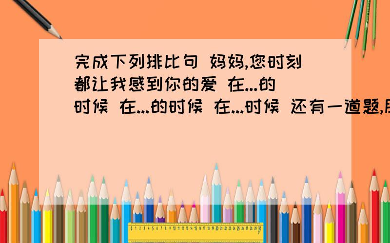 完成下列排比句 妈妈,您时刻都让我感到你的爱 在...的时候 在...的时候 在...时候 还有一道题,朋友,请相信我的诚意不要...不要...不要...