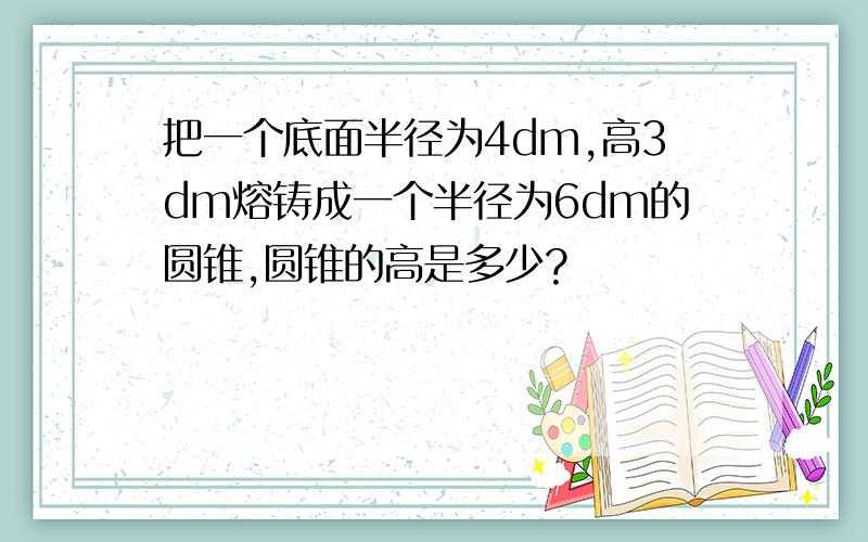 把一个底面半径为4dm,高3dm熔铸成一个半径为6dm的圆锥,圆锥的高是多少?