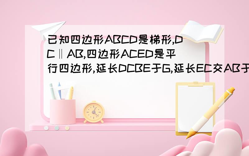 已知四边形ABCD是梯形,DC‖AB,四边形ACED是平行四边形,延长DCBE于G,延长EC交AB于H,证CE=HC