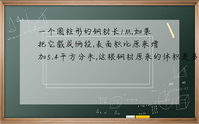 一个圆柱形的钢材长1M,如果把它截成俩段,表面积比原来增加5.4平方分米,这根钢材原来的体积是多少?一个圆柱的底面周长是12.56cm高是0.4cm它的体积是多少