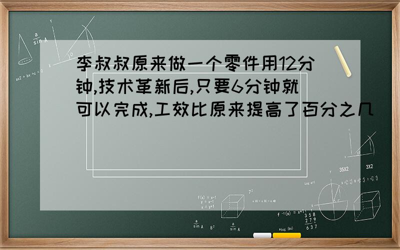 李叔叔原来做一个零件用12分钟,技术革新后,只要6分钟就可以完成,工效比原来提高了百分之几