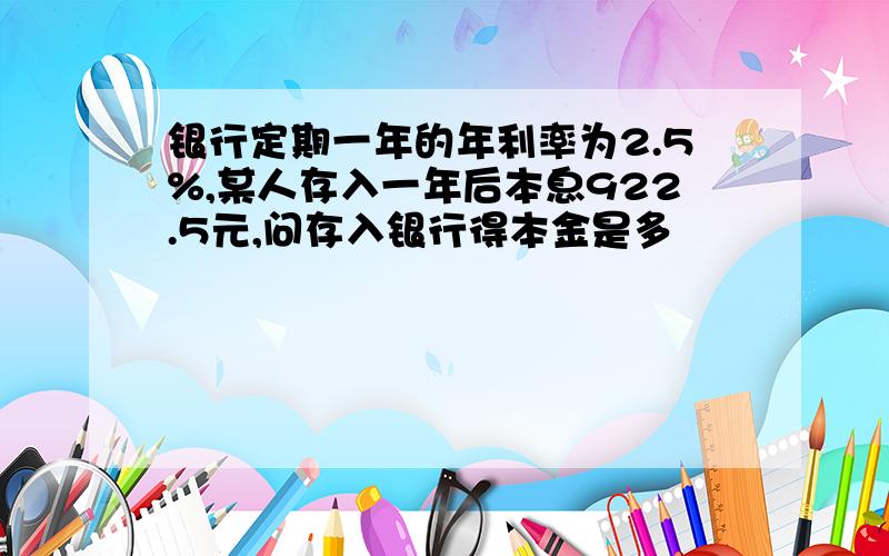 银行定期一年的年利率为2.5%,某人存入一年后本息922.5元,问存入银行得本金是多