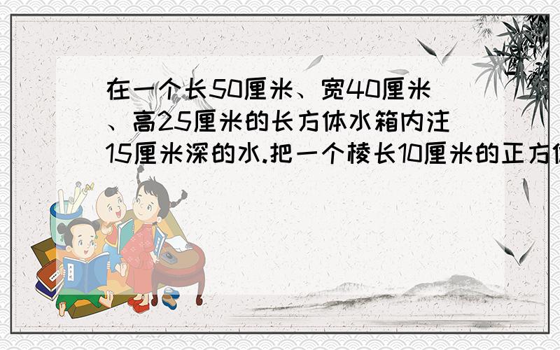 在一个长50厘米、宽40厘米、高25厘米的长方体水箱内注15厘米深的水.把一个棱长10厘米的正方体铁块浸没在水中,水面可升高多少厘米?