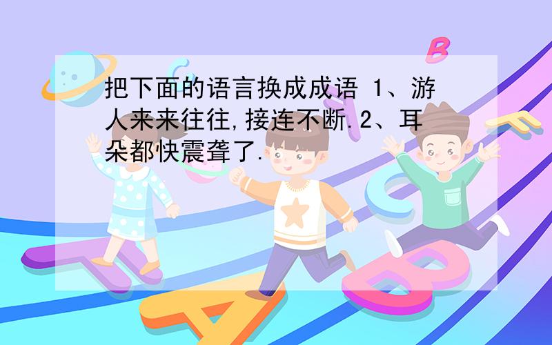 把下面的语言换成成语 1、游人来来往往,接连不断.2、耳朵都快震聋了.