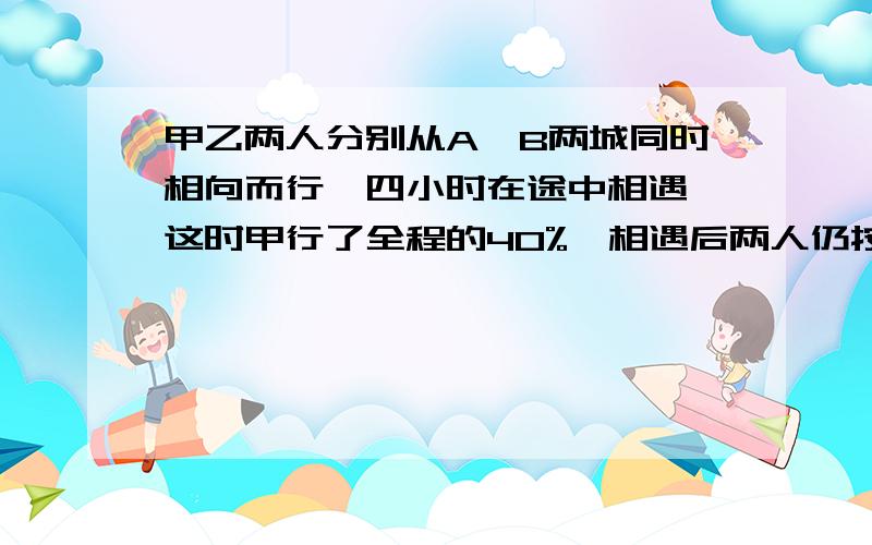 甲乙两人分别从A'B两城同时相向而行,四小时在途中相遇,这时甲行了全程的40%,相遇后两人仍按原速度继续前进,当乙到达A城时,甲还要行全程的几分之几就可以到A城?