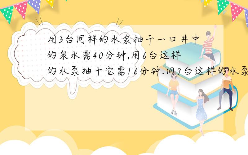 用3台同样的水泵抽干一口井中的泉水需40分钟,用6台这样的水泵抽干它需16分钟.问9台这样的水泵多少分钟...用3台同样的水泵抽干一口井中的泉水需40分钟,用6台这样的水泵抽干它需16分钟.问9