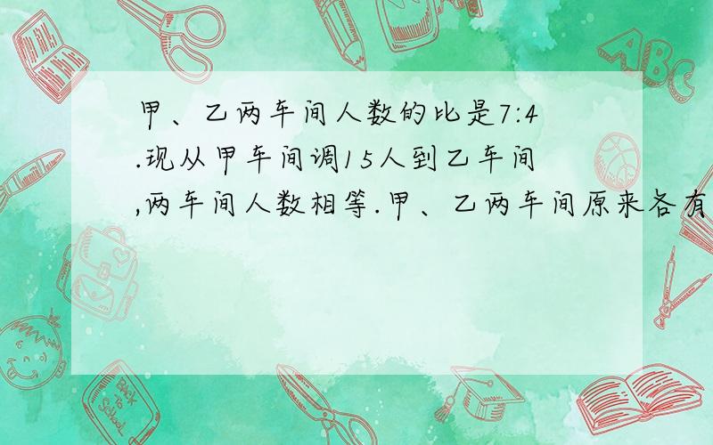 甲、乙两车间人数的比是7:4.现从甲车间调15人到乙车间,两车间人数相等.甲、乙两车间原来各有多少人列出算式 说出原因