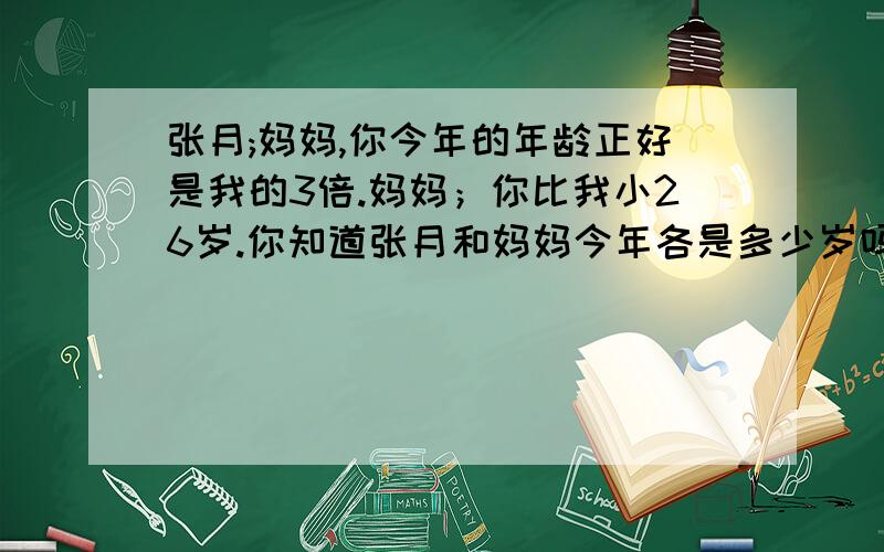 张月;妈妈,你今年的年龄正好是我的3倍.妈妈；你比我小26岁.你知道张月和妈妈今年各是多少岁吗?