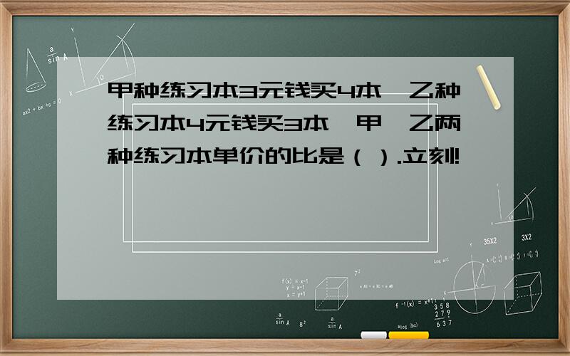 甲种练习本3元钱买4本,乙种练习本4元钱买3本,甲、乙两种练习本单价的比是（）.立刻!