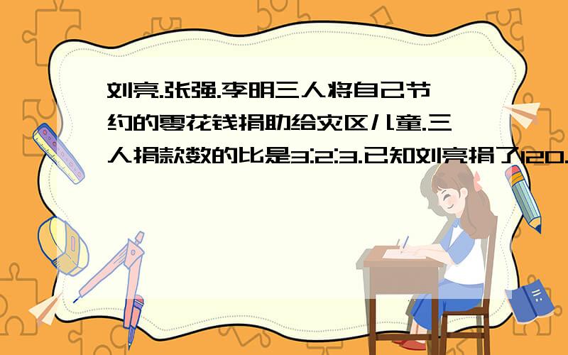 刘亮.张强.李明三人将自己节约的零花钱捐助给灾区儿童.三人捐款数的比是3:2:3.已知刘亮捐了120.三人共捐了多少元急还有好多作业