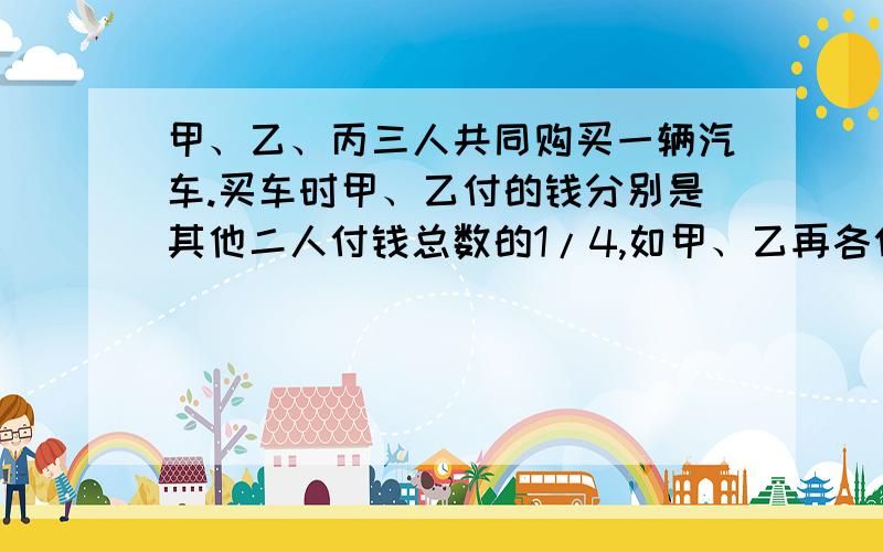 甲、乙、丙三人共同购买一辆汽车.买车时甲、乙付的钱分别是其他二人付钱总数的1/4,如甲、乙再各付30000元,那么丙比乙少付6000元.买这辆车用多少元?