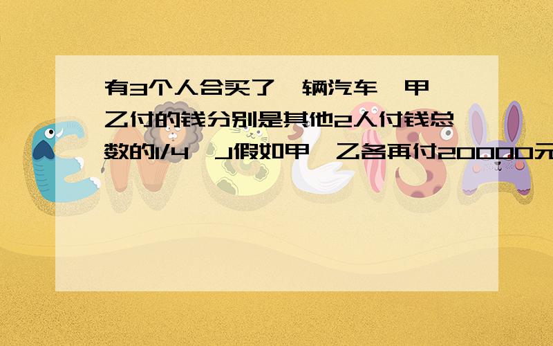 有3个人合买了一辆汽车,甲,乙付的钱分别是其他2人付钱总数的1/4,J假如甲,乙各再付20000元,那么丙比乙少付4000元,买这辆汽车共用多少元