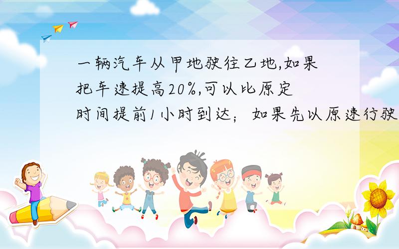 一辆汽车从甲地驶往乙地,如果把车速提高20%,可以比原定时间提前1小时到达；如果先以原速行驶90km后提速30%后,也可以提前1小时到达,问甲乙两地相距多少千米