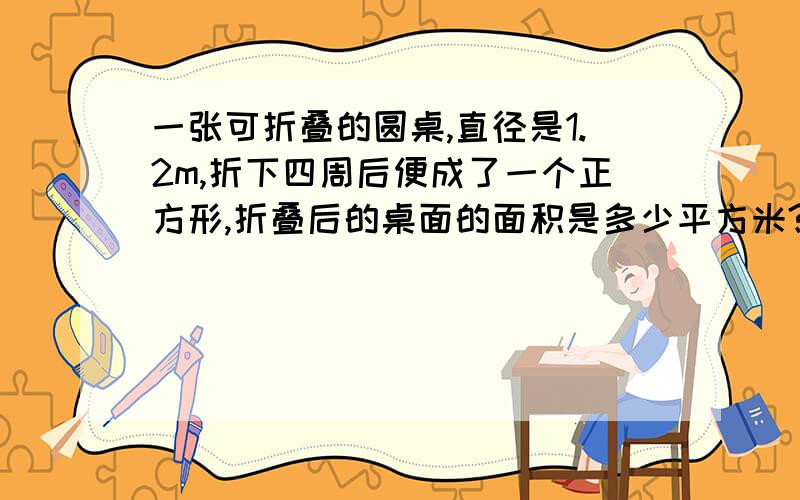 一张可折叠的圆桌,直径是1.2m,折下四周后便成了一个正方形,折叠后的桌面的面积是多少平方米?折叠部分是多少平方米?（得数保留两位小数）的这道题怎么做?