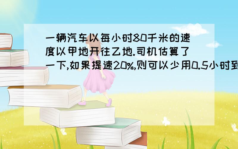 一辆汽车以每小时80千米的速度以甲地开往乙地.司机估算了一下,如果提速20%,则可以少用0.5小时到达乙地.甲、乙两地之间相距多少千米