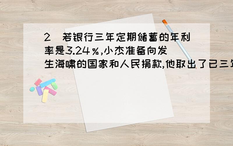 2]若银行三年定期储蓄的年利率是3.24％,小杰准备向发生海啸的国家和人民捐款,他取出了已三年到期存款,扣除利息税48.6元,问小杰在1年前存入的本金是多少元