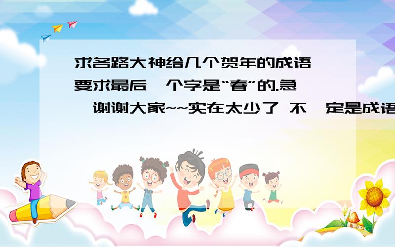 求各路大神给几个贺年的成语,要求最后一个字是“春”的.急,谢谢大家~~实在太少了 不一定是成语   恭贺新春  金蛇迎春 和春节有关的也可以