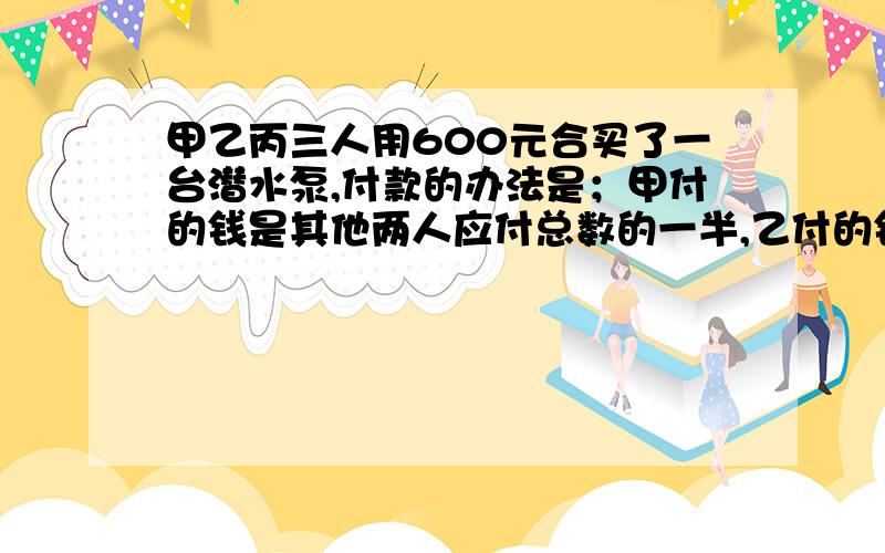 甲乙丙三人用600元合买了一台潜水泵,付款的办法是；甲付的钱是其他两人应付总数的一半,乙付的钱是其他两人的1/3,丙应付多少钱?TAT.OLT.乙付的钱是其他两人的1/3那么乙付总钱的1/4   怎么理