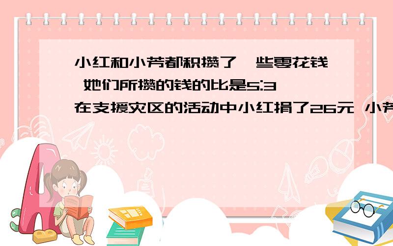 小红和小芳都积攒了一些零花钱 她们所攒的钱的比是5:3 在支援灾区的活动中小红捐了26元 小芳捐了10元 这时他们剩下的钱数相等 问小红原有多少钱?