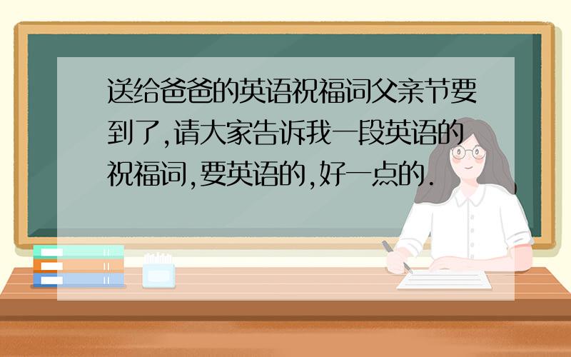 送给爸爸的英语祝福词父亲节要到了,请大家告诉我一段英语的祝福词,要英语的,好一点的.