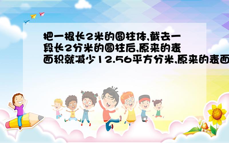 把一根长2米的圆柱体,截去一段长2分米的圆柱后,原来的表面积就减少12.56平方分米,原来的表面积是多少平方分米?