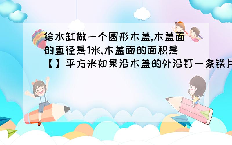 给水缸做一个圆形木盖,木盖面的直径是1米.木盖面的面积是【】平方米如果沿木盖的外沿钉一条铁片,铁片至