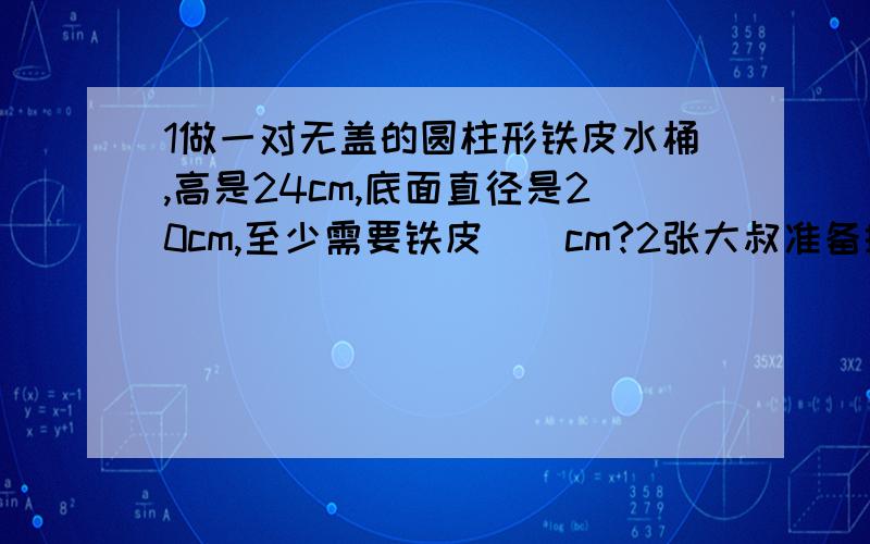 1做一对无盖的圆柱形铁皮水桶,高是24cm,底面直径是20cm,至少需要铁皮（）cm?2张大叔准备搭建几个大棚用来种植香瓜,每个大棚长20米,横截面是一个半径为2米的半圆.（1）问覆盖在这样大棚上