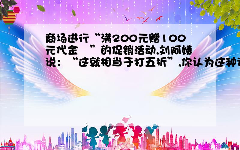 商场进行“满200元赠100元代金劵”的促销活动,刘阿姨说：“这就相当于打五折”,你认为这种说法对吗?为什么?