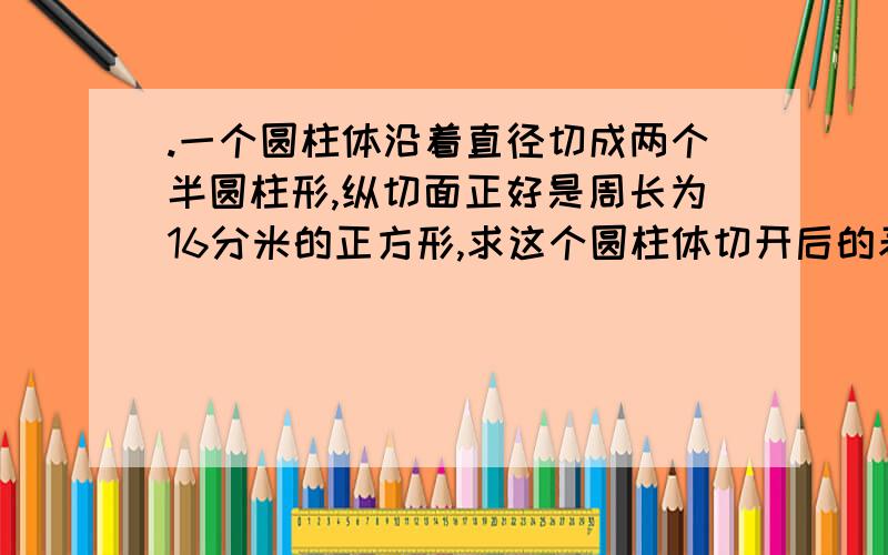 .一个圆柱体沿着直径切成两个半圆柱形,纵切面正好是周长为16分米的正方形,求这个圆柱体切开后的表面积.