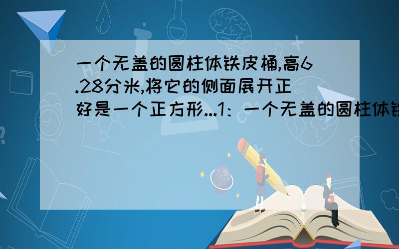 一个无盖的圆柱体铁皮桶,高6.28分米,将它的侧面展开正好是一个正方形...1：一个无盖的圆柱体铁皮桶,高6.28分米,将它的侧面展开正好是一个正方形.做成这只铁皮桶至少要用多少平方分米的