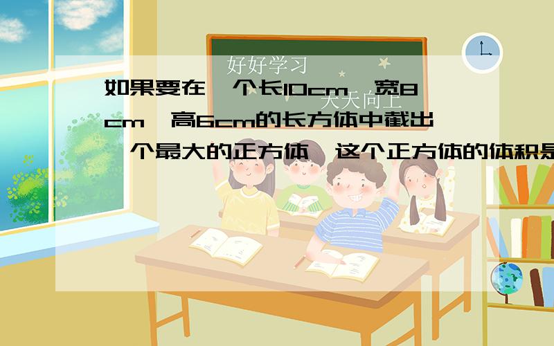 如果要在一个长10cm,宽8cm,高6cm的长方体中截出一个最大的正方体,这个正方体的体积是多少?必须马上回答