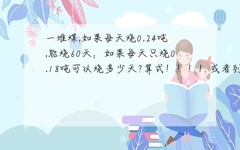 一堆煤,如果每天烧0.24吨,能烧60天；如果每天只烧0.18吨可以烧多少天?算式！！！！或者列方程！！！！