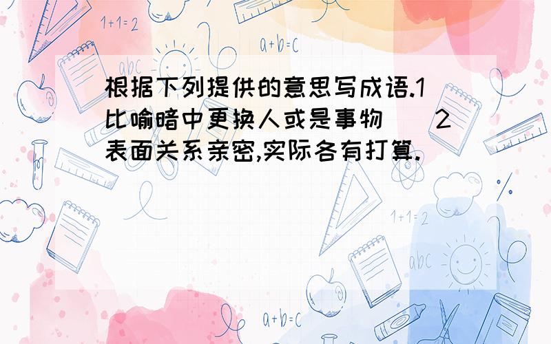 根据下列提供的意思写成语.1比喻暗中更换人或是事物()2表面关系亲密,实际各有打算.()