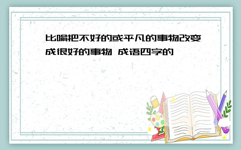 比喻把不好的或平凡的事物改变成很好的事物 成语四字的